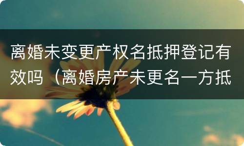 离婚未变更产权名抵押登记有效吗（离婚房产未更名一方抵押）