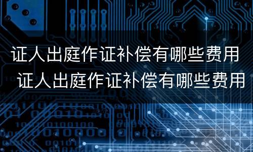 证人出庭作证补偿有哪些费用 证人出庭作证补偿有哪些费用呢