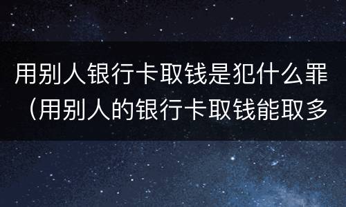 用别人银行卡取钱是犯什么罪（用别人的银行卡取钱能取多少）