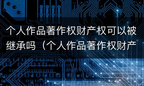 个人作品著作权财产权可以被继承吗（个人作品著作权财产权可以被继承吗）