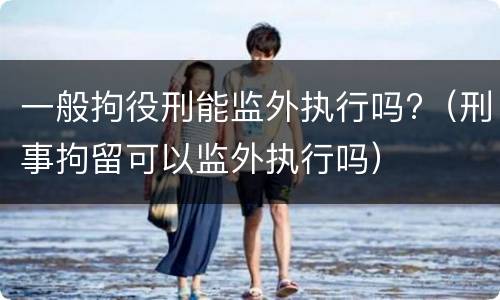 一般拘役刑能监外执行吗?（刑事拘留可以监外执行吗）