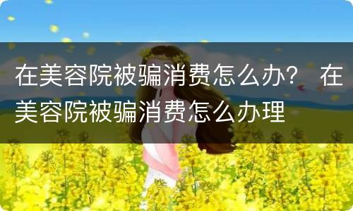 在美容院被骗消费怎么办？ 在美容院被骗消费怎么办理