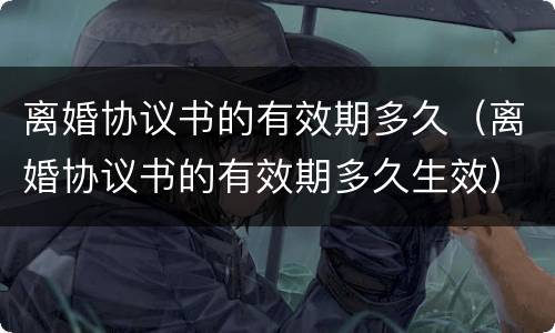 离婚协议书的有效期多久（离婚协议书的有效期多久生效）