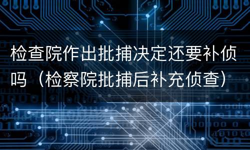 检查院作出批捕决定还要补侦吗（检察院批捕后补充侦查）