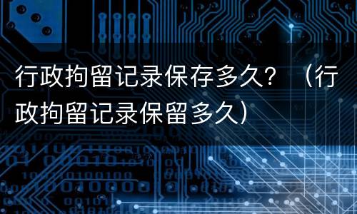 行政拘留记录保存多久？（行政拘留记录保留多久）