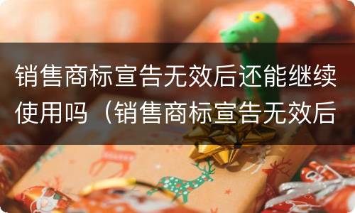 销售商标宣告无效后还能继续使用吗（销售商标宣告无效后还能继续使用吗为什么）