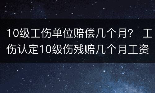 10级工伤单位赔偿几个月？ 工伤认定10级伤残赔几个月工资
