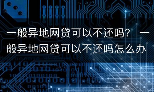 一般异地网贷可以不还吗？ 一般异地网贷可以不还吗怎么办