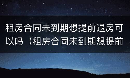 租房合同未到期想提前退房可以吗（租房合同未到期想提前退房可以吗）