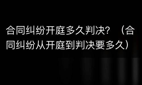 合同纠纷开庭多久判决？（合同纠纷从开庭到判决要多久）