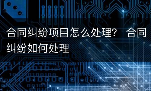 合同纠纷项目怎么处理？ 合同纠纷如何处理