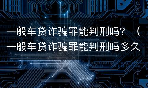 一般车贷诈骗罪能判刑吗？（一般车贷诈骗罪能判刑吗多久）