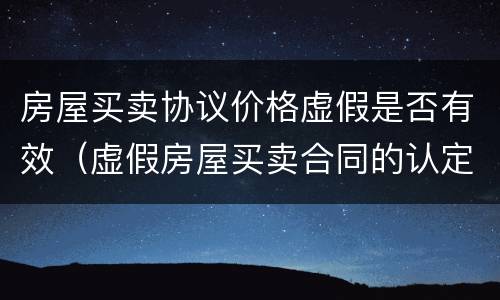 房屋买卖协议价格虚假是否有效（虚假房屋买卖合同的认定及其效力）