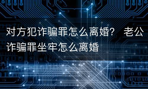 对方犯诈骗罪怎么离婚？ 老公诈骗罪坐牢怎么离婚