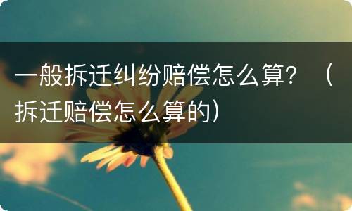 一般拆迁纠纷赔偿怎么算？（拆迁赔偿怎么算的）