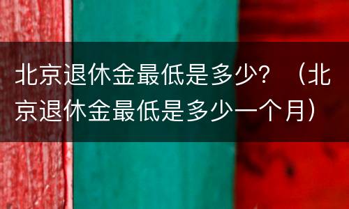北京退休金最低是多少？（北京退休金最低是多少一个月）