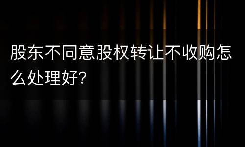 股东不同意股权转让不收购怎么处理好？