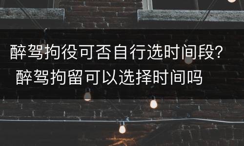 醉驾拘役可否自行选时间段？ 醉驾拘留可以选择时间吗