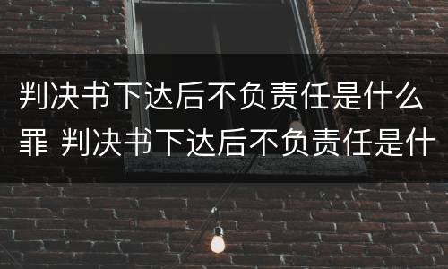 判决书下达后不负责任是什么罪 判决书下达后不负责任是什么罪行