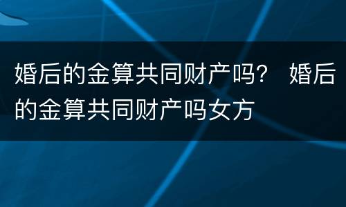 婚后的金算共同财产吗？ 婚后的金算共同财产吗女方