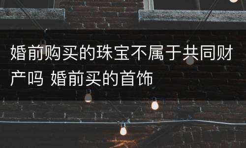 婚前购买的珠宝不属于共同财产吗 婚前买的首饰