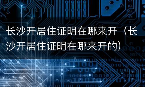 长沙开居住证明在哪来开（长沙开居住证明在哪来开的）