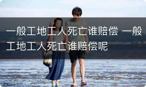 一般工地工人死亡谁赔偿 一般工地工人死亡谁赔偿呢