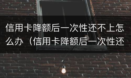信用卡降额后一次性还不上怎么办（信用卡降额后一次性还不上怎么办呢）