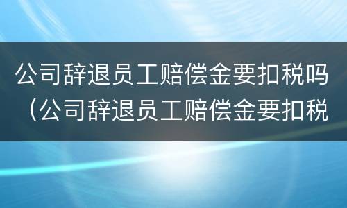 公司辞退员工赔偿金要扣税吗（公司辞退员工赔偿金要扣税吗）