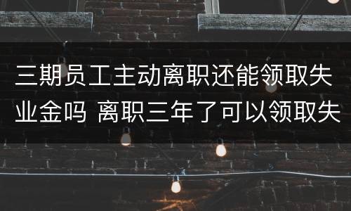 三期员工主动离职还能领取失业金吗 离职三年了可以领取失业金吗