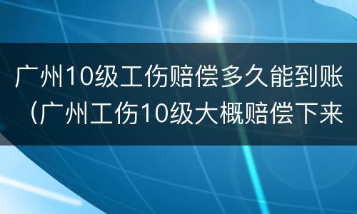 广州10级工伤赔偿多久能到账（广州工伤10级大概赔偿下来多少钱）