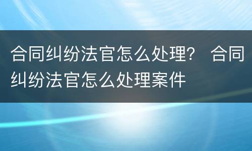 合同纠纷法官怎么处理？ 合同纠纷法官怎么处理案件