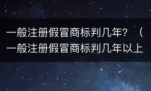 一般注册假冒商标判几年？（一般注册假冒商标判几年以上）