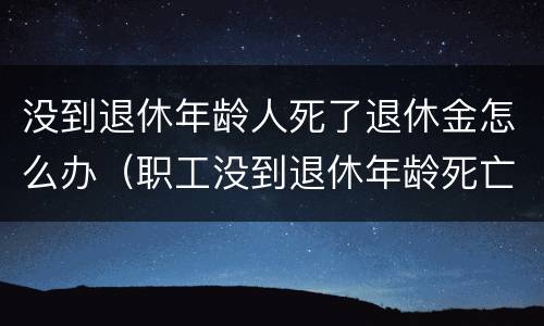 没到退休年龄人死了退休金怎么办（职工没到退休年龄死亡,养老金退吗）