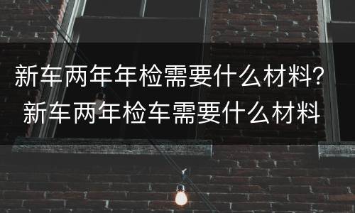 新车两年年检需要什么材料？ 新车两年检车需要什么材料
