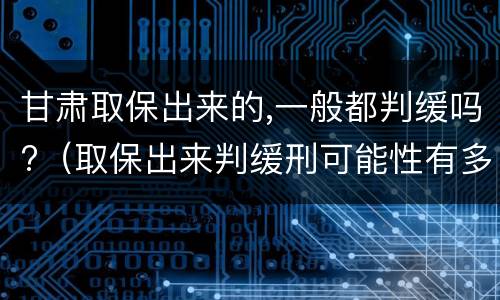 甘肃取保出来的,一般都判缓吗?（取保出来判缓刑可能性有多大）