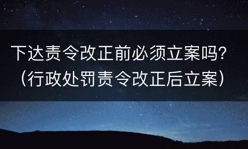 下达责令改正前必须立案吗？（行政处罚责令改正后立案）