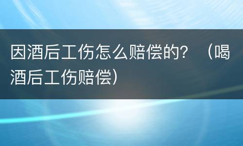 因酒后工伤怎么赔偿的？（喝酒后工伤赔偿）