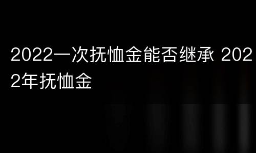 2022一次抚恤金能否继承 2022年抚恤金