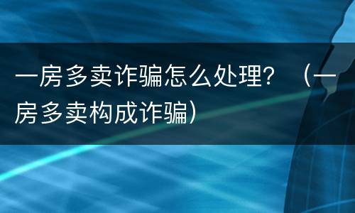 一房多卖诈骗怎么处理？（一房多卖构成诈骗）