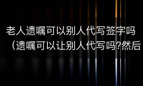 老人遗嘱可以别人代写签字吗（遗嘱可以让别人代写吗?然后签字）