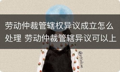 劳动仲裁管辖权异议成立怎么处理 劳动仲裁管辖异议可以上诉吗