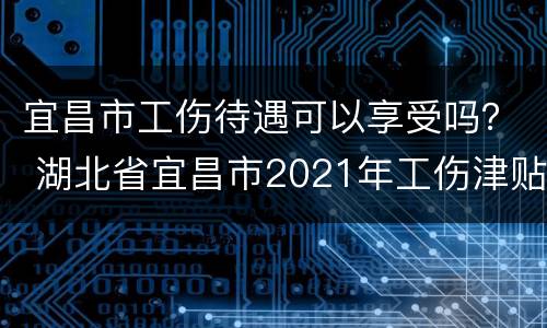 宜昌市工伤待遇可以享受吗？ 湖北省宜昌市2021年工伤津贴