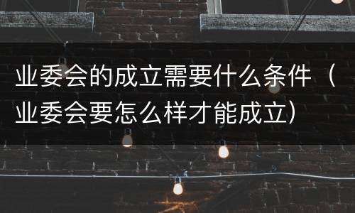 业委会的成立需要什么条件（业委会要怎么样才能成立）
