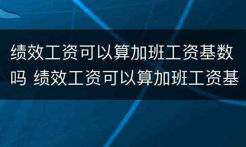 绩效工资可以算加班工资基数吗 绩效工资可以算加班工资基数吗怎么算