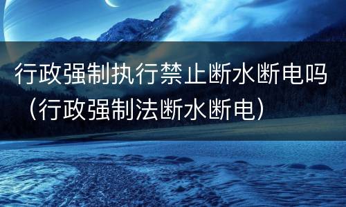 行政强制执行禁止断水断电吗（行政强制法断水断电）