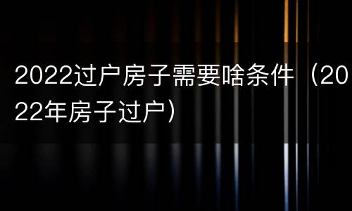 2022过户房子需要啥条件（2022年房子过户）