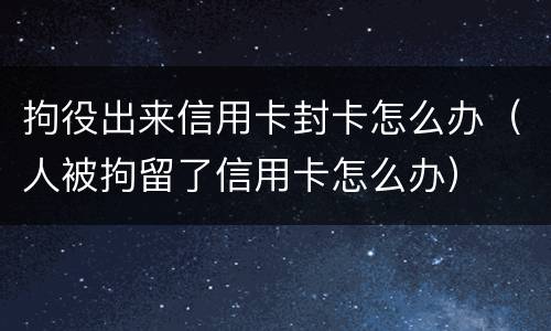 拘役出来信用卡封卡怎么办（人被拘留了信用卡怎么办）
