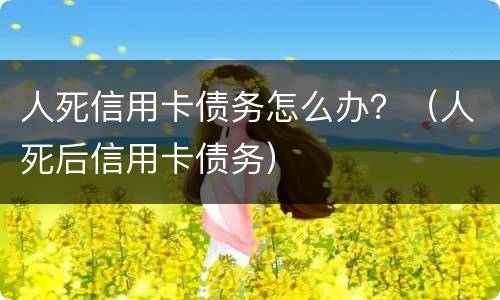 人死信用卡债务怎么办？（人死后信用卡债务）