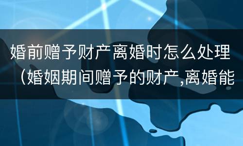 婚前赠予财产离婚时怎么处理（婚姻期间赠予的财产,离婚能要回吗）